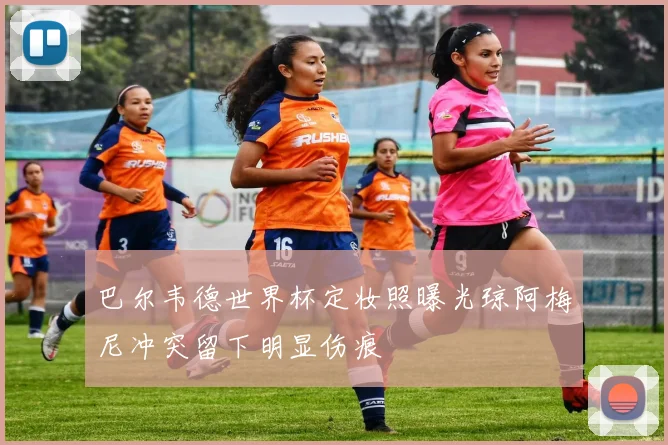 巴尔韦德世界杯定妆照曝光琼阿梅尼冲突留下明显伤痕
