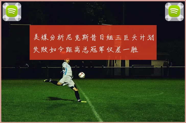 美媒分析尼克斯昔日组三巨头计划失败如今距离总冠军仅差一胜