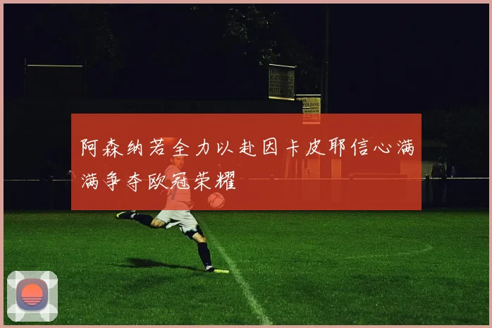 阿森纳若全力以赴因卡皮耶信心满满争夺欧冠荣耀