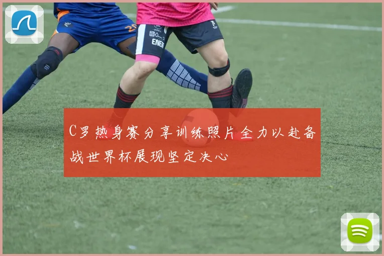 C罗热身赛分享训练照片全力以赴备战世界杯展现坚定决心