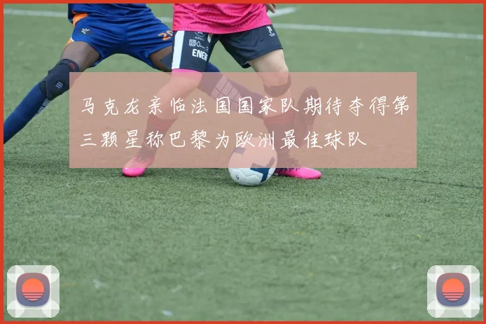 马克龙亲临法国国家队期待夺得第三颗星称巴黎为欧洲最佳球队