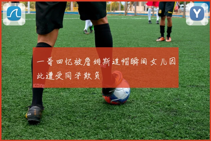 一哥回忆被詹姆斯追帽瞬间女儿因此遭受同学欺负