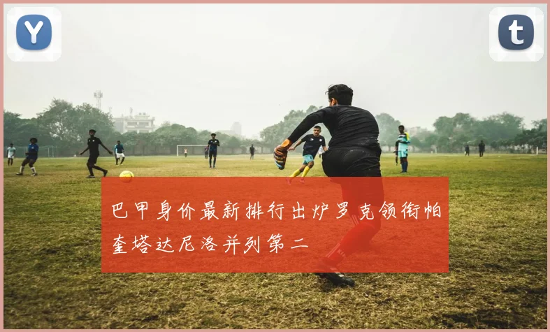 巴甲身价最新排行出炉罗克领衔帕奎塔达尼洛并列第二