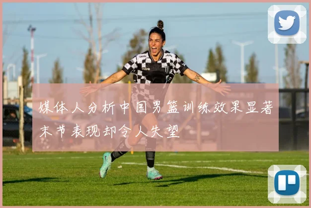 媒体人分析中国男篮训练效果显著末节表现却令人失望
