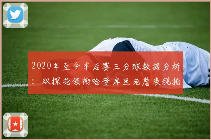 2020年至今季后赛三分球数据分析：双探花领衔哈登库里老詹表现抢眼