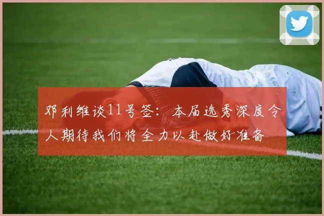 邓利维谈11号签：本届选秀深度令人期待我们将全力以赴做好准备